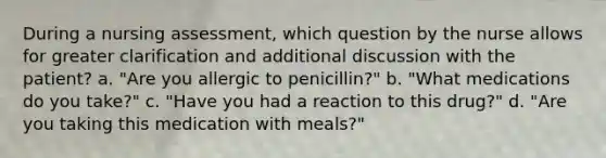 During a nursing assessment, which question by the nurse allows for greater clarification and additional discussion with the patient? a. "Are you allergic to penicillin?" b. "What medications do you take?" c. "Have you had a reaction to this drug?" d. "Are you taking this medication with meals?"