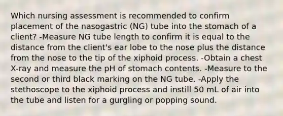 Which nursing assessment is recommended to confirm placement of the nasogastric (NG) tube into the stomach of a client? -Measure NG tube length to confirm it is equal to the distance from the client's ear lobe to the nose plus the distance from the nose to the tip of the xiphoid process. -Obtain a chest X-ray and measure the pH of stomach contents. -Measure to the second or third black marking on the NG tube. -Apply the stethoscope to the xiphoid process and instill 50 mL of air into the tube and listen for a gurgling or popping sound.