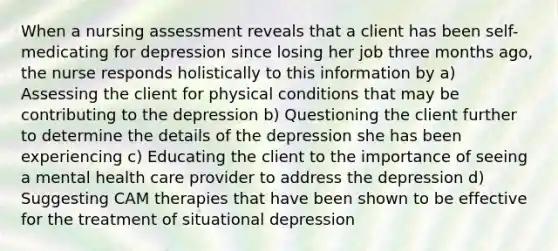 When a nursing assessment reveals that a client has been self-medicating for depression since losing her job three months ago, the nurse responds holistically to this information by a) Assessing the client for physical conditions that may be contributing to the depression b) Questioning the client further to determine the details of the depression she has been experiencing c) Educating the client to the importance of seeing a mental health care provider to address the depression d) Suggesting CAM therapies that have been shown to be effective for the treatment of situational depression