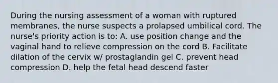 During the nursing assessment of a woman with ruptured membranes, the nurse suspects a prolapsed umbilical cord. The nurse's priority action is to: A. use position change and the vaginal hand to relieve compression on the cord B. Facilitate dilation of the cervix w/ prostaglandin gel C. prevent head compression D. help the fetal head descend faster