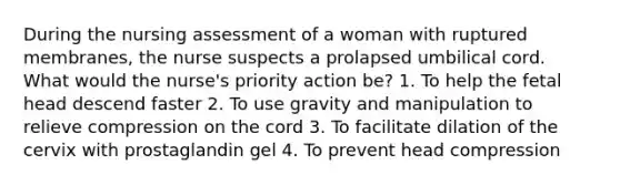 During the nursing assessment of a woman with ruptured membranes, the nurse suspects a prolapsed umbilical cord. What would the nurse's priority action be? 1. To help the fetal head descend faster 2. To use gravity and manipulation to relieve compression on the cord 3. To facilitate dilation of the cervix with prostaglandin gel 4. To prevent head compression