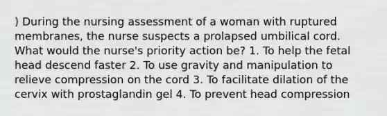 ) During the nursing assessment of a woman with ruptured membranes, the nurse suspects a prolapsed umbilical cord. What would the nurse's priority action be? 1. To help the fetal head descend faster 2. To use gravity and manipulation to relieve compression on the cord 3. To facilitate dilation of the cervix with prostaglandin gel 4. To prevent head compression