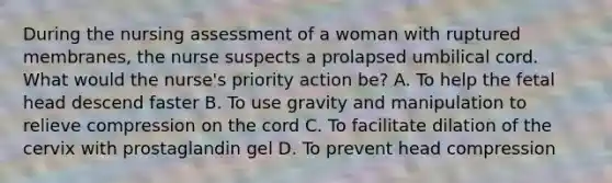 During the nursing assessment of a woman with ruptured membranes, the nurse suspects a prolapsed umbilical cord. What would the nurse's priority action be? A. To help the fetal head descend faster B. To use gravity and manipulation to relieve compression on the cord C. To facilitate dilation of the cervix with prostaglandin gel D. To prevent head compression