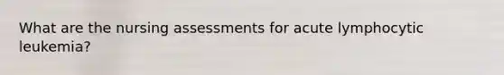 What are the nursing assessments for acute lymphocytic leukemia?