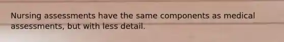 Nursing assessments have the same components as medical assessments, but with less detail.