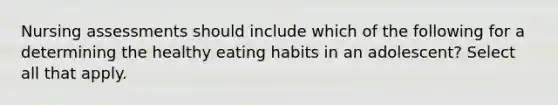 Nursing assessments should include which of the following for a determining the healthy eating habits in an adolescent? Select all that apply.