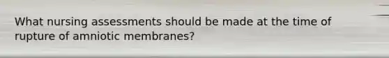 What nursing assessments should be made at the time of rupture of amniotic membranes?