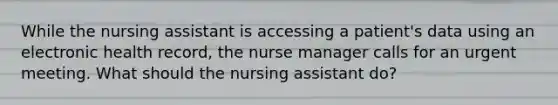 While the nursing assistant is accessing a patient's data using an electronic health record, the nurse manager calls for an urgent meeting. What should the nursing assistant do?