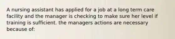 A nursing assistant has applied for a job at a long term care facility and the manager is checking to make sure her level if training is sufficient. the managers actions are necessary because of: