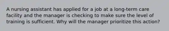 A nursing assistant has applied for a job at a long-term care facility and the manager is checking to make sure the level of training is sufficient. Why will the manager prioritize this action?