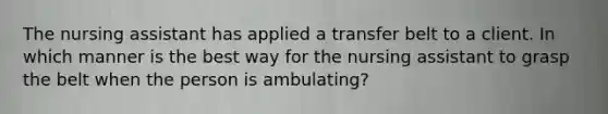 The nursing assistant has applied a transfer belt to a client. In which manner is the best way for the nursing assistant to grasp the belt when the person is ambulating?