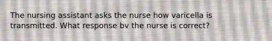 The nursing assistant asks the nurse how varicella is transmitted. What response bv the nurse is correct?