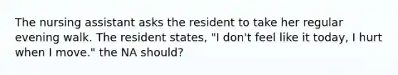 The nursing assistant asks the resident to take her regular evening walk. The resident states, "I don't feel like it today, I hurt when I move." the NA should?