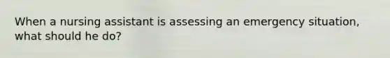 When a nursing assistant is assessing an emergency situation, what should he do?