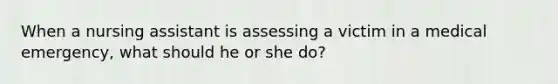 When a nursing assistant is assessing a victim in a medical emergency, what should he or she do?