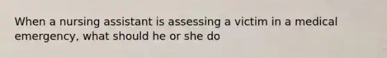 When a nursing assistant is assessing a victim in a medical emergency, what should he or she do