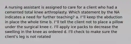 A nursing assistant is assigned to care for a client who had a cemented total knee arthroplasty. Which statement by the NA indicates a need for further teaching? a. I''ll keep the abduction in place the whole time b. I''ll tell the client not to place a pillow under the surgical knee c. I'll apply ice packs to decrease the swelling in the knee as ordered d. I'll check to make sure the client's leg is not rotated