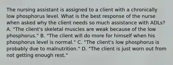 The nursing assistant is assigned to a client with a chronically low phosphorus level. What is the best response of the nurse when asked why the client needs so much assistance with ADLs? A. "The client's skeletal muscles are weak because of the low phosphorus." B. "The client will do more for himself when his phosphorus level is normal." C. "The client's low phosphorus is probably due to malnutrition." D. "The client is just worn out from not getting enough rest."