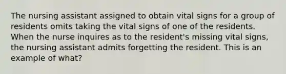 The nursing assistant assigned to obtain vital signs for a group of residents omits taking the vital signs of one of the residents. When the nurse inquires as to the resident's missing vital signs, the nursing assistant admits forgetting the resident. This is an example of what?