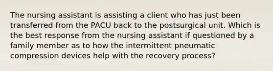 The nursing assistant is assisting a client who has just been transferred from the PACU back to the postsurgical unit. Which is the best response from the nursing assistant if questioned by a family member as to how the intermittent pneumatic compression devices help with the recovery process?