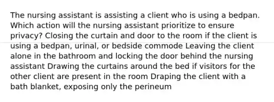 The nursing assistant is assisting a client who is using a bedpan. Which action will the nursing assistant prioritize to ensure privacy? Closing the curtain and door to the room if the client is using a bedpan, urinal, or bedside commode Leaving the client alone in the bathroom and locking the door behind the nursing assistant Drawing the curtains around the bed if visitors for the other client are present in the room Draping the client with a bath blanket, exposing only the perineum