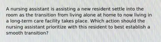 A nursing assistant is assisting a new resident settle into the room as the transition from living alone at home to now living in a long-term care facility takes place. Which action should the nursing assistant prioritize with this resident to best establish a smooth transition?