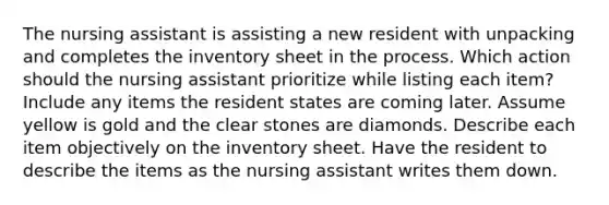 The nursing assistant is assisting a new resident with unpacking and completes the inventory sheet in the process. Which action should the nursing assistant prioritize while listing each item? Include any items the resident states are coming later. Assume yellow is gold and the clear stones are diamonds. Describe each item objectively on the inventory sheet. Have the resident to describe the items as the nursing assistant writes them down.