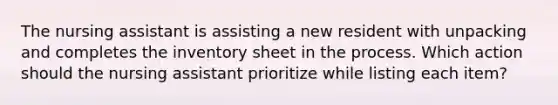 The nursing assistant is assisting a new resident with unpacking and completes the inventory sheet in the process. Which action should the nursing assistant prioritize while listing each item?