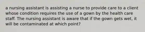 a nursing assistant is assisting a nurse to provide care to a client whose condition requires the use of a gown by the health care staff. The nursing assistant is aware that if the gown gets wet, it will be contaminated at which point?