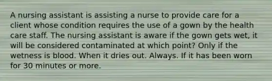 A nursing assistant is assisting a nurse to provide care for a client whose condition requires the use of a gown by the health care staff. The nursing assistant is aware if the gown gets wet, it will be considered contaminated at which point? Only if the wetness is blood. When it dries out. Always. If it has been worn for 30 minutes or more.