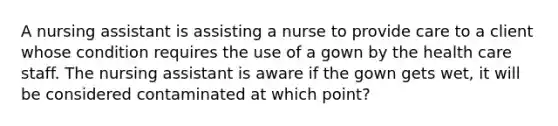 A nursing assistant is assisting a nurse to provide care to a client whose condition requires the use of a gown by the health care staff. The nursing assistant is aware if the gown gets wet, it will be considered contaminated at which point?