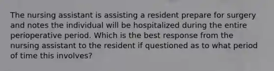 The nursing assistant is assisting a resident prepare for surgery and notes the individual will be hospitalized during the entire perioperative period. Which is the best response from the nursing assistant to the resident if questioned as to what period of time this involves?