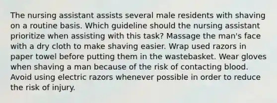 The nursing assistant assists several male residents with shaving on a routine basis. Which guideline should the nursing assistant prioritize when assisting with this task? Massage the man's face with a dry cloth to make shaving easier. Wrap used razors in paper towel before putting them in the wastebasket. Wear gloves when shaving a man because of the risk of contacting blood. Avoid using electric razors whenever possible in order to reduce the risk of injury.