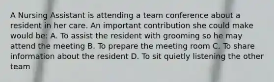 A Nursing Assistant is attending a team conference about a resident in her care. An important contribution she could make would be: A. To assist the resident with grooming so he may attend the meeting B. To prepare the meeting room C. To share information about the resident D. To sit quietly listening the other team