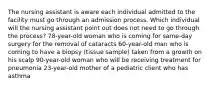 The nursing assistant is aware each individual admitted to the facility must go through an admission process. Which individual will the nursing assistant point out does not need to go through the process? 78-year-old woman who is coming for same-day surgery for the removal of cataracts 60-year-old man who is coming to have a biopsy (tissue sample) taken from a growth on his scalp 90-year-old woman who will be receiving treatment for pneumonia 23-year-old mother of a pediatric client who has asthma