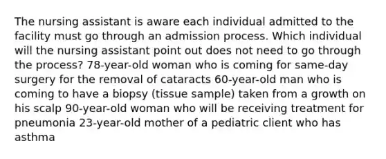 The nursing assistant is aware each individual admitted to the facility must go through an admission process. Which individual will the nursing assistant point out does not need to go through the process? 78-year-old woman who is coming for same-day surgery for the removal of cataracts 60-year-old man who is coming to have a biopsy (tissue sample) taken from a growth on his scalp 90-year-old woman who will be receiving treatment for pneumonia 23-year-old mother of a pediatric client who has asthma