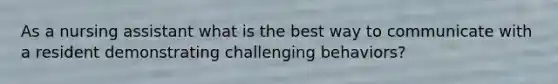 As a nursing assistant what is the best way to communicate with a resident demonstrating challenging behaviors?