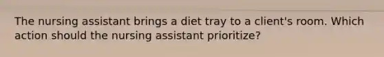 The nursing assistant brings a diet tray to a client's room. Which action should the nursing assistant prioritize?