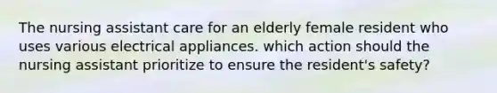 The nursing assistant care for an elderly female resident who uses various electrical appliances. which action should the nursing assistant prioritize to ensure the resident's safety?