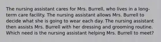 The nursing assistant cares for Mrs. Burrell, who lives in a long-term care facility. The nursing assistant allows Mrs. Burrell to decide what she is going to wear each day. The nursing assistant then assists Mrs. Burrell with her dressing and grooming routine. Which need is the nursing assistant helping Mrs. Burrell to meet?