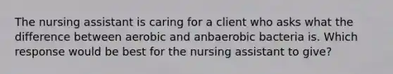 The nursing assistant is caring for a client who asks what the difference between aerobic and anbaerobic bacteria is. Which response would be best for the nursing assistant to give?