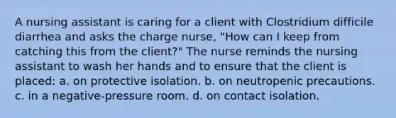 A nursing assistant is caring for a client with Clostridium difficile diarrhea and asks the charge nurse, "How can I keep from catching this from the client?" The nurse reminds the nursing assistant to wash her hands and to ensure that the client is placed: a. on protective isolation. b. on neutropenic precautions. c. in a negative-pressure room. d. on contact isolation.