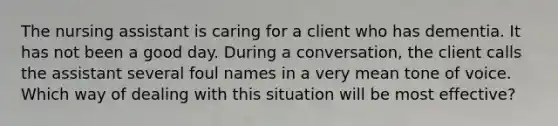 The nursing assistant is caring for a client who has dementia. It has not been a good day. During a conversation, the client calls the assistant several foul names in a very mean tone of voice. Which way of dealing with this situation will be most effective?