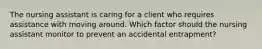 The nursing assistant is caring for a client who requires assistance with moving around. Which factor should the nursing assistant monitor to prevent an accidental entrapment?