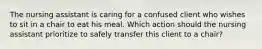 The nursing assistant is caring for a confused client who wishes to sit in a chair to eat his meal. Which action should the nursing assistant prioritize to safely transfer this client to a chair?