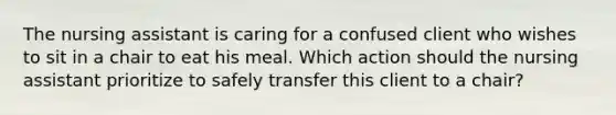 The nursing assistant is caring for a confused client who wishes to sit in a chair to eat his meal. Which action should the nursing assistant prioritize to safely transfer this client to a chair?