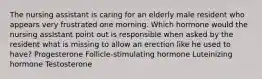 The nursing assistant is caring for an elderly male resident who appears very frustrated one morning. Which hormone would the nursing assIstant point out is responsible when asked by the resident what is missing to allow an erection like he used to have? Progesterone Follicle-stimulating hormone Luteinizing hormone Testosterone