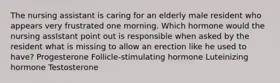 The nursing assistant is caring for an elderly male resident who appears very frustrated one morning. Which hormone would the nursing assIstant point out is responsible when asked by the resident what is missing to allow an erection like he used to have? Progesterone Follicle-stimulating hormone Luteinizing hormone Testosterone