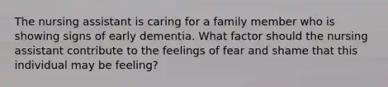 The nursing assistant is caring for a family member who is showing signs of early dementia. What factor should the nursing assistant contribute to the feelings of fear and shame that this individual may be feeling?