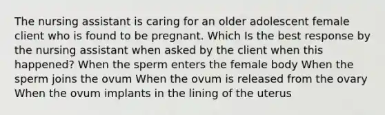 The nursing assistant is caring for an older adolescent female client who is found to be pregnant. Which Is the best response by the nursing assistant when asked by the client when this happened? When the sperm enters the female body When the sperm joins the ovum When the ovum is released from the ovary When the ovum implants in the lining of the uterus